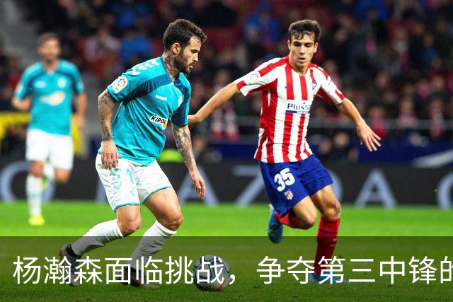 杨瀚森面临挑战，争夺第三中锋的竞争或将助力成长